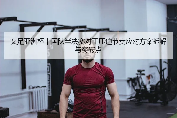 女足亚洲杯中国队半决赛对手压迫节奏应对方案拆解与突破点